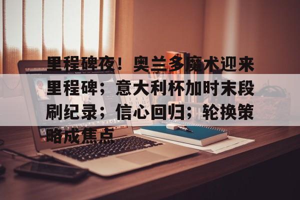 AYX 中国官网里程碑夜！奥兰多魔术迎来里程碑；意大利杯加时末段刷纪录；信心回归；轮换策略成焦点的简单介绍